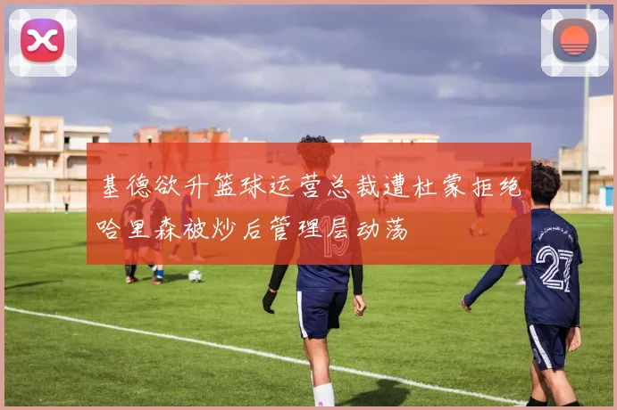 基德欲升篮球运营总裁遭杜蒙拒绝哈里森被炒后管理层动荡