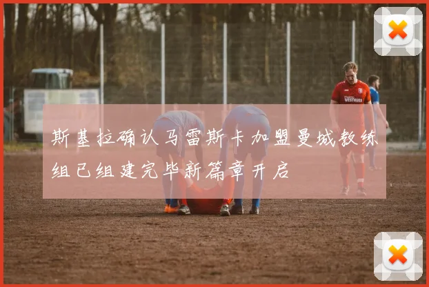 斯基拉确认马雷斯卡加盟曼城教练组已组建完毕新篇章开启