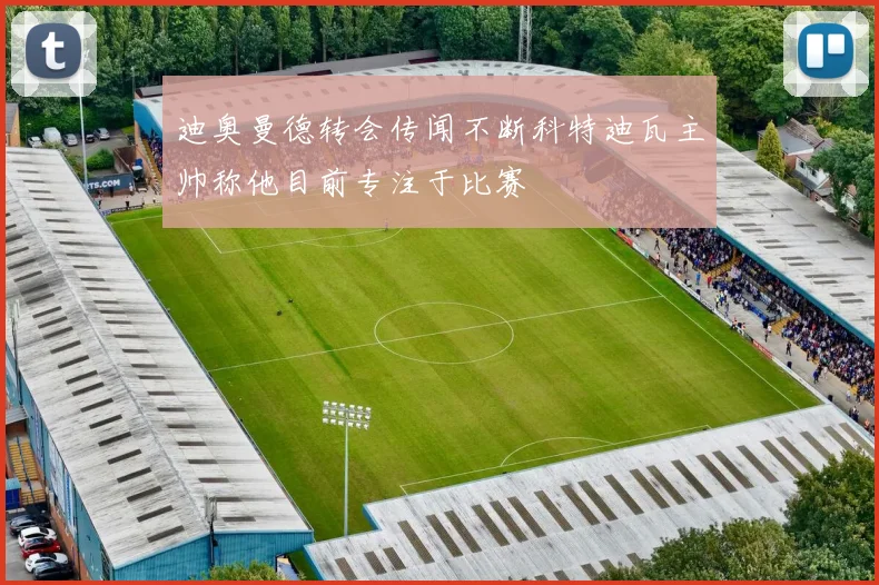 迪奥曼德转会传闻不断科特迪瓦主帅称他目前专注于比赛