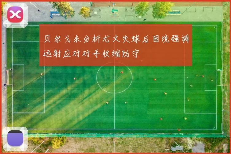 贝尔戈米分析尤文失球后困境强调远射应对对手收缩防守