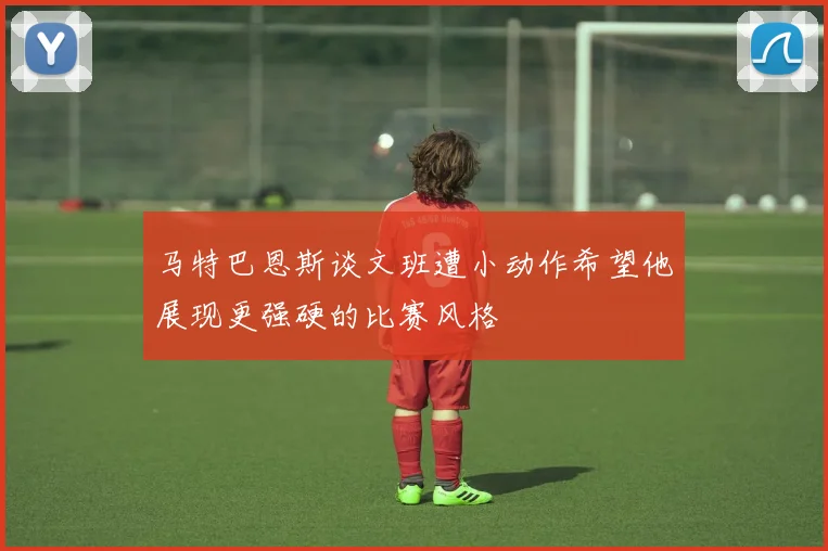 马特巴恩斯谈文班遭小动作希望他展现更强硬的比赛风格
