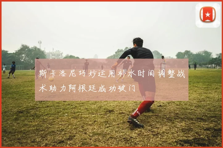 斯卡洛尼巧妙运用补水时间调整战术助力阿根廷成功破门