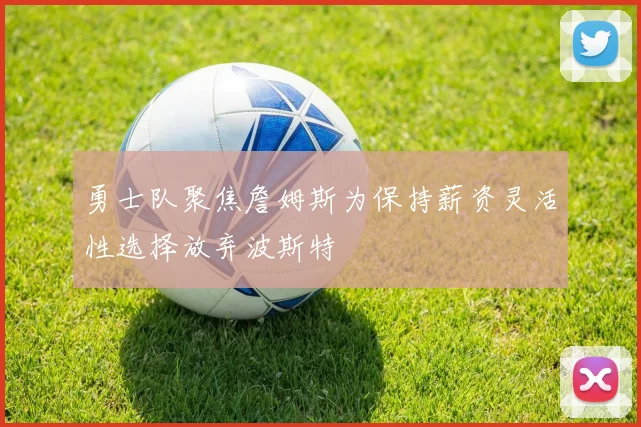 勇士队聚焦詹姆斯为保持薪资灵活性选择放弃波斯特
