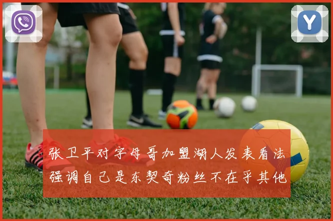 张卫平对字母哥加盟湖人发表看法强调自己是东契奇粉丝不在乎其他球员动态