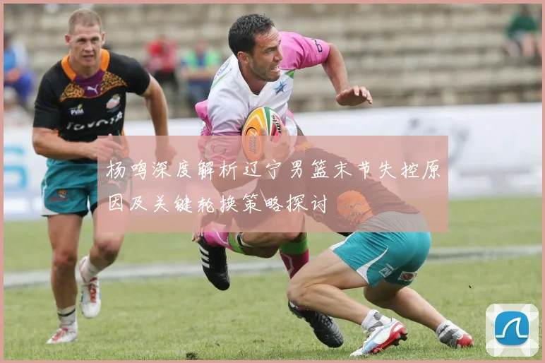 杨鸣深度解析辽宁男篮末节失控原因及关键轮换策略探讨
