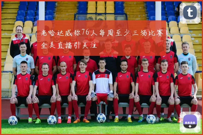 老哈达威称76人每周至少三场比赛全美直播引关注
