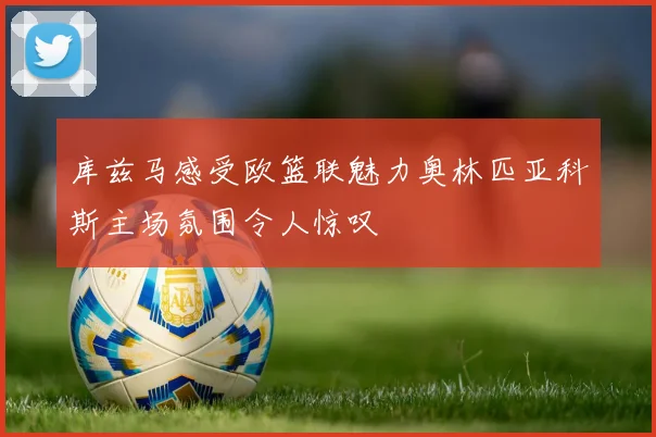 库兹马感受欧篮联魅力奥林匹亚科斯主场氛围令人惊叹