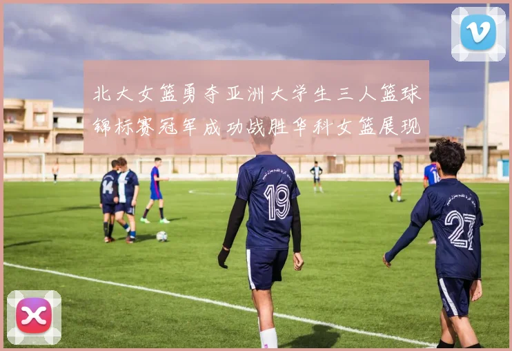 北大女篮勇夺亚洲大学生三人篮球锦标赛冠军成功战胜华科女篮展现强大实力
