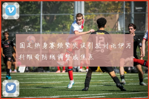 国足热身赛频繁失误引发讨论伊万科维奇防线调整成焦点