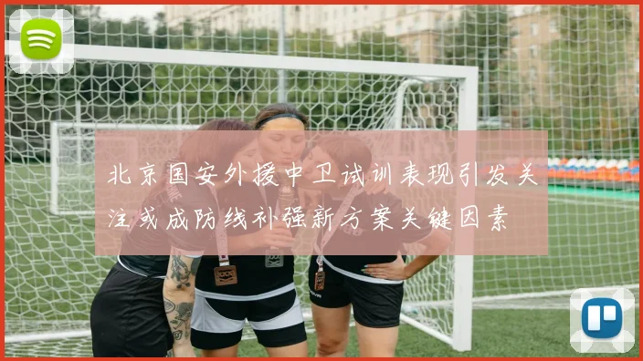 北京国安外援中卫试训表现引发关注或成防线补强新方案关键因素