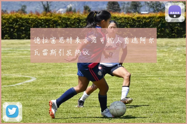 德拉富恩特表示若可挖人首选阿尔瓦雷斯引发热议