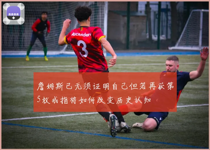 詹姆斯已无须证明自己但若再获第5枚戒指将如何改变历史认知