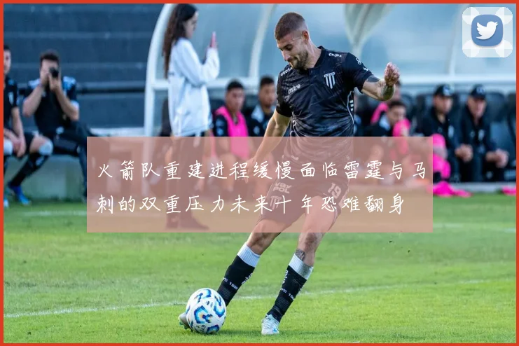火箭队重建进程缓慢面临雷霆与马刺的双重压力未来十年恐难翻身