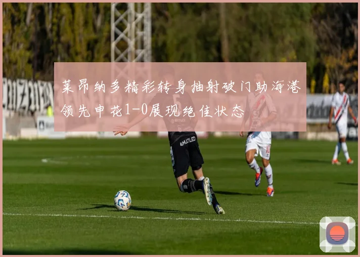 莱昂纳多精彩转身抽射破门助海港领先申花1-0展现绝佳状态