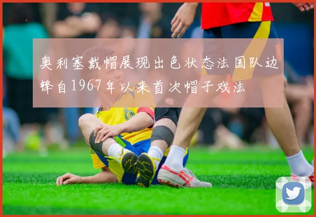 奥利塞戴帽展现出色状态法国队边锋自1967年以来首次帽子戏法