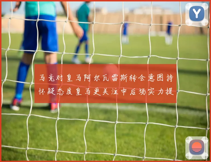 马竞对皇马阿尔瓦雷斯转会意图持怀疑态度皇马更关注中后场实力提升