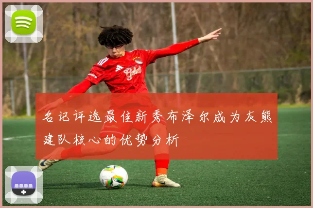 名记评选最佳新秀布泽尔成为灰熊建队核心的优势分析