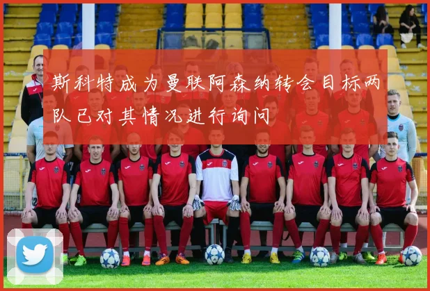 斯科特成为曼联阿森纳转会目标两队已对其情况进行询问