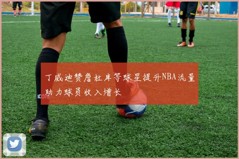 丁威迪赞詹杜库等球星提升NBA流量助力球员收入增长