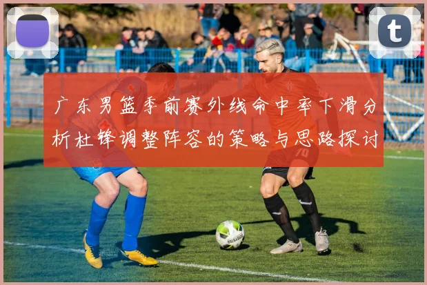 广东男篮季前赛外线命中率下滑分析杜锋调整阵容的策略与思路探讨