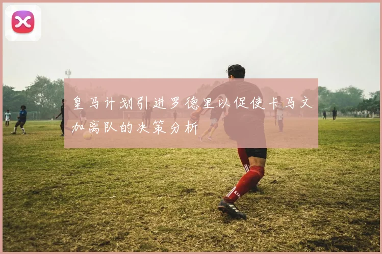 皇马计划引进罗德里以促使卡马文加离队的决策分析