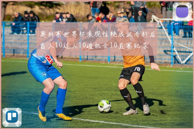 奥利塞世界杯表现惊艳成就济科后首人10过人10造机会10直塞纪录