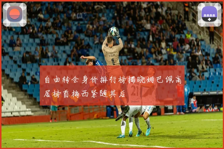 自由转会身价排行榜揭晓姆巴佩高居榜首梅西紧随其后