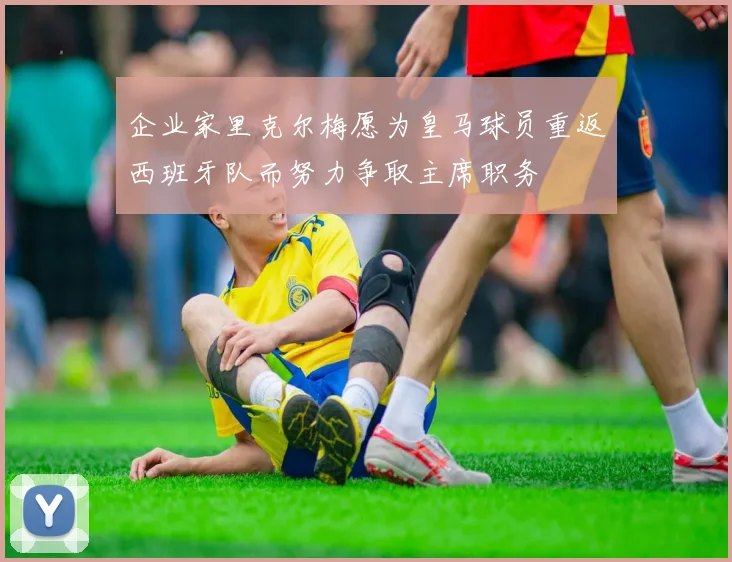 企业家里克尔梅愿为皇马球员重返西班牙队而努力争取主席职务