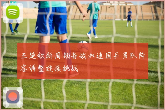 王楚钦新周期备战加速国乒男队阵容调整迎接挑战