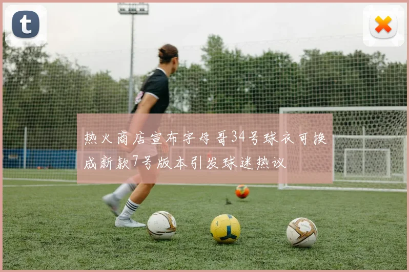 热火商店宣布字母哥34号球衣可换成新款7号版本引发球迷热议