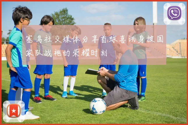 塞鸟社交媒体分享首球喜讯身披国家队战袍的荣耀时刻